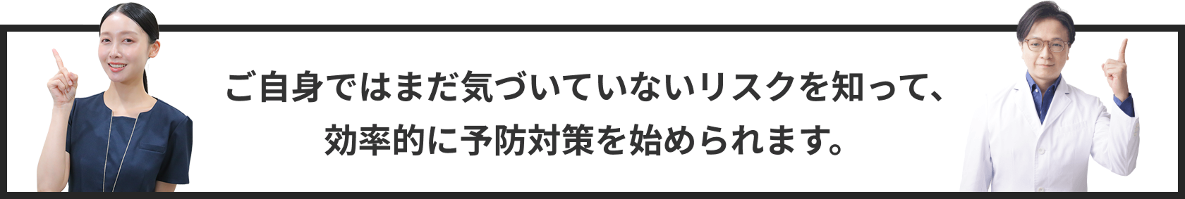 ご自身ではまだ気づいていないリスクを知って、効率的に予防対策を始められます。