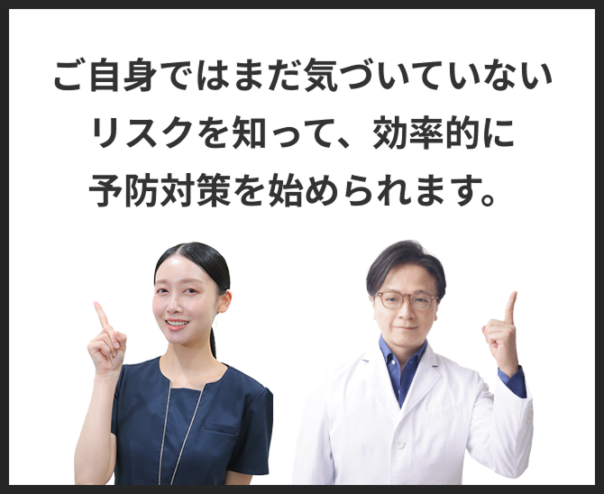 ご自身ではまだ気づいていないリスクを知って、効率的に予防対策を始められます。